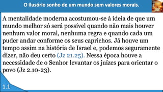 A mentalidade moderna acostumou-se à ideia de que um
mundo melhor só será possível quando não mais houver
nenhum valor moral, nenhuma regra e quando cada um
puder andar conforme os seus caprichos. Já houve um
tempo assim na história de Israel e, podemos seguramente
dizer, não deu certo (Jz 21.25). Nessa época houve a
necessidade de o Senhor levantar os juízes para orientar o
povo (Jz 2.10-23).
 