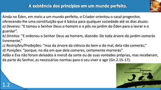 Ainda no Éden, em meio a um mundo perfeito, o Criador orientou o casal progenitor,
oferecendo-lhe uma constituição que é básica para qualquer sociedade até os dias atuais:
a) Deveres: “E tomou o Senhor Deus o homem e o pôs no jardim do Éden para o lavrar e o
guardar”.
b) Direitos: “E ordenou o Senhor Deus ao homem, dizendo: De toda árvore do jardim comerás
livremente,”
c) Restrições/Proibições: “mas da árvore da ciência do bem e do mal, dela não comerás;”
d) Punições: “porque, no dia em que dela comeres, certamente morrerás”.
Adão e Eva não foram deixados à mercê da sorte ou de suas vontades próprias, mas receberam,
da parte do Senhor, as necessárias normas para o seu viver e agir (Gn 2.15-17).
 
