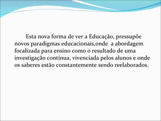 Esta nova forma de ver a Educação, pressupõe novos paradigmas educacionais,onde  a abordagem focalizada para ensino como o resultado de uma investigação contínua, vivenciada pelos alunos e onde os saberes estão constantemente sendo reelaborados.  