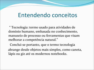 Entendendo conceitos  “  Tecnologia: termo usado para atividades de domínio humano, embasada no conhecimento, manuseio de processo ou ferramentas que visam melhorar a competência natural.” Conclui-se portanto, que o termo tecnologia abrange desde objetos mais simples, como caneta, lápis ou giz até os modernos notebooks. 