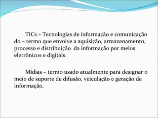 TICs – Tecnologias de informação e comunicação do – termo que envolve a aquisição, armazenamento, processo e distribuição  da informação por meios eletrônicos e digitais. Mídias – termo usado atualmente para designar o meio de suporte de difusão, veículação e geração de informação. 