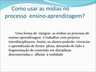 Como usar as mídias no  processo  ensino-aprendizagem? Uma forma de  integrar  as mídias ao processo de ensino-aprendizagem  é trabalhar com projetos interdisciplinares. Assim, os alunos poderão  vivenciar o aprendizado de forma  plena, deixando de lado a fragmentação do conteúdo em disciplinas desconectadas e  alheias  à realidade 