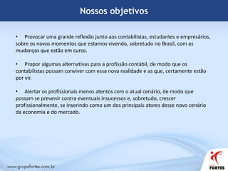 Nossos objetivosProvocar uma grande reflexão junto aos contabilistas, estudantes e empresários, sobre os novos momentos que estamos vivendo, sobretudo no Brasil, com as mudanças que estão em curso.