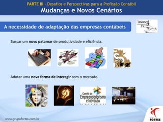 PARTE III - Desafios e Perspectivas para a Profissão ContábilMudanças e Novos CenáriosNovos horizontesConvergência da Contabilidade Brasileira aos Padrões InternacionaisCPC – Comitê de Pronunciamentos ContábeisObjetivo: O estudo, o preparo e a emissão de Pronunciamentos Técnicos sobre procedimentos de Contabilidade e a divulgação de informações dessa natureza, para permitir a emissão de normas pela entidade reguladora brasileira, visando à centralização e uniformização do seu processo de produção, levando sempre em conta a convergência da Contabilidade Brasileira aos padrões internacionais.www.cpc.org.br