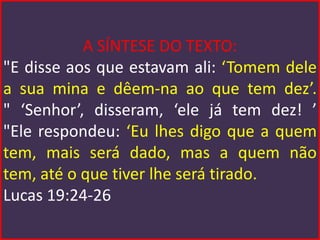 A SÍNTESE DO TEXTO:
"E disse aos que estavam ali: ‘Tomem dele
a sua mina e dêem-na ao que tem dez’.
" ‘Senhor’, disseram, ‘ele já tem dez! ’
"Ele respondeu: ‘Eu lhes digo que a quem
tem, mais será dado, mas a quem não
tem, até o que tiver lhe será tirado.
Lucas 19:24-26
 