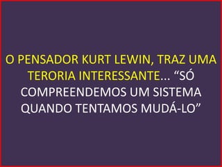 O PENSADOR KURT LEWIN, TRAZ UMA
   TERORIA INTERESSANTE... “SÓ
  COMPREENDEMOS UM SISTEMA
  QUANDO TENTAMOS MUDÁ-LO”
 