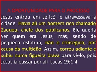 A OPORTUNIDADE PARA O PROCESSO
Jesus entrou em Jericó, e atravessava a
cidade. Havia ali um homem rico chamado
Zaqueu, chefe dos publicanos. Ele queria
ver quem era Jesus, mas, sendo de
pequena estatura, não o conseguia, por
causa da multidão. Assim, correu adiante e
subiu numa figueira brava para vê-lo, pois
Jesus ia passar por ali Lucas 19:1-4
 
