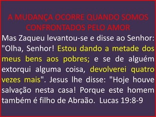A MUDANÇA OCORRE QUANDO SOMOS
       CONFRONTADOS PELO AMOR
Mas Zaqueu levantou-se e disse ao Senhor:
"Olha, Senhor! Estou dando a metade dos
meus bens aos pobres; e se de alguém
extorqui alguma coisa, devolverei quatro
vezes mais". Jesus lhe disse: "Hoje houve
salvação nesta casa! Porque este homem
também é filho de Abraão. Lucas 19:8-9
 