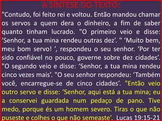 A SÍNTESE DO TEXTO:
"Contudo, foi feito rei e voltou. Então mandou chamar
os servos a quem dera o dinheiro, a fim de saber
quanto tinham lucrado. "O primeiro veio e disse:
‘Senhor, a tua mina rendeu outras dez’. " ‘Muito bem,
meu bom servo! ’, respondeu o seu senhor. ‘Por ter
sido confiável no pouco, governe sobre dez cidades’.
"O segundo veio e disse: ‘Senhor, a tua mina rendeu
cinco vezes mais’. "O seu senhor respondeu: ‘Também
você, encarregue-se de cinco cidades’. "Então veio
outro servo e disse: ‘Senhor, aqui está a tua mina; eu
a conservei guardada num pedaço de pano. Tive
medo, porque és um homem severo. Tiras o que não
puseste e colhes o que não semeaste’. Lucas 19:15-21
 