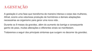 A GESTAÇÃO
A gestação é uma fase que transforma de maneira intensa o corpo das mulheres.
Afinal, ocorre uma volumosa produção de hormônios e demais adaptações
necessárias ao organismo para gerar uma nova vida .
Durante os 9 meses da gravidez, além do aumento da barriga e consequente
ganho de peso, muitas alterações e diferentes sinais se manifestam.
Trataremos a seguir dos principais sintomas que surgem no decorrer da gravidez.
 