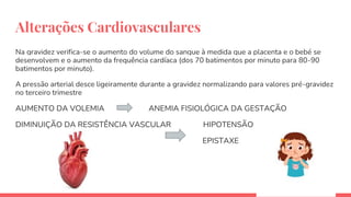 Alterações Cardiovasculares
Na gravidez verifica-se o aumento do volume do sangue à medida que a placenta e o bebé se
desenvolvem e o aumento da frequência cardíaca (dos 70 batimentos por minuto para 80-90
batimentos por minuto).
A pressão arterial desce ligeiramente durante a gravidez normalizando para valores pré-gravidez
no terceiro trimestre
AUMENTO DA VOLEMIA ANEMIA FISIOLÓGICA DA GESTAÇÃO
DIMINUIÇÃO DA RESISTÊNCIA VASCULAR HIPOTENSÃO
EPISTAXE
 