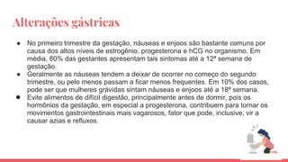 Alterações gástricas
● No primeiro trimestre da gestação, náuseas e enjoos são bastante comuns por
causa dos altos níveis de estrogênio, progesterona e hCG no organismo. Em
média, 80% das gestantes apresentam tais sintomas até a 12ª semana de
gestação.
● Geralmente as náuseas tendem a deixar de ocorrer no começo do segundo
trimestre, ou pelo menos passam a ficar menos frequentes. Em 10% dos casos,
pode ser que mulheres grávidas sintam náuseas e enjoos até a 18ª semana.
● Evite alimentos de difícil digestão, principalmente antes de dormir, pois os
hormônios da gestação, em especial a progesterona, contribuem para tornar os
movimentos gastrointestinais mais vagarosos, fator que pode, inclusive, vir a
causar azias e refluxos.
 