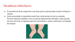 Membros Inferiores
● O aumento do fluxo sanguíneo e do peso para a pernas pode causar inchaços e
varizes.
● Como prevenção é importante evitar ficar muito tempo em pé ou sentada.
Procure repousar deitada e com as pernas ligeiramente elevadas. Faça pausas
de hora em hora no repouso para se movimentar e, assim, estimular a circulação
do sangue.
 