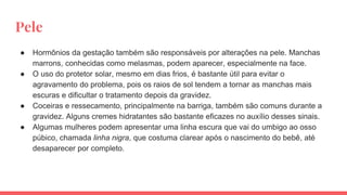 Pele
● Hormônios da gestação também são responsáveis por alterações na pele. Manchas
marrons, conhecidas como melasmas, podem aparecer, especialmente na face.
● O uso do protetor solar, mesmo em dias frios, é bastante útil para evitar o
agravamento do problema, pois os raios de sol tendem a tornar as manchas mais
escuras e dificultar o tratamento depois da gravidez.
● Coceiras e ressecamento, principalmente na barriga, também são comuns durante a
gravidez. Alguns cremes hidratantes são bastante eficazes no auxílio desses sinais.
● Algumas mulheres podem apresentar uma linha escura que vai do umbigo ao osso
púbico, chamada linha nigra, que costuma clarear após o nascimento do bebê, até
desaparecer por completo.
 