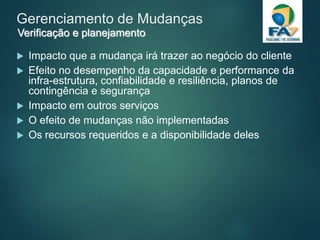 Gerenciamento de Mudanças
 Impacto que a mudança irá trazer ao negócio do cliente
 Efeito no desempenho da capacidade e performance da
infra-estrutura, confiabilidade e resiliência, planos de
contingência e segurança
 Impacto em outros serviços
 O efeito de mudanças não implementadas
 Os recursos requeridos e a disponibilidade deles
Verificação e planejamento
 