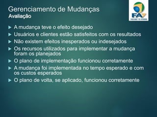 Gerenciamento de Mudanças
 A mudança teve o efeito desejado
 Usuários e clientes estão satisfeitos com os resultados
 Não existem efeitos inesperados ou indesejados
 Os recursos utilizados para implementar a mudança
foram os planejados
 O plano de implementação funcionou corretamente
 A mudança foi implementada no tempo esperado e com
os custos esperados
 O plano de volta, se aplicado, funcionou corretamente
Avaliação
 