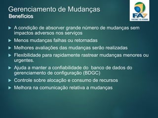 Gerenciamento de Mudanças
 A condição de absorver grande número de mudanças sem
impactos adversos nos serviços
 Menos mudanças falhas ou retornadas
 Melhores avaliações das mudanças serão realizadas
 Flexibilidade para rapidamente rastrear mudanças menores ou
urgentes.
 Ajuda a manter a confiabilidade do banco de dados do
gerenciamento de configuração (BDGC)
 Controle sobre alocação e consumo de recursos
 Melhora na comunicação relativa a mudanças
Benefícios
 
