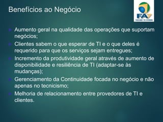 Benefícios ao Negócio
 Aumento geral na qualidade das operações que suportam
negócios;
 Clientes sabem o que esperar de TI e o que deles é
requerido para que os serviços sejam entregues;
 Incremento da produtividade geral através de aumento de
disponibilidade e resiliência de TI (adaptar-se às
mudanças);
 Gerenciamento da Continuidade focada no negócio e não
apenas no tecnicismo;
 Melhoria de relacionamento entre provedores de TI e
clientes.
 