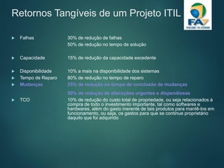 Retornos Tangíveis de um Projeto ITIL
 Falhas 30% de redução de falhas
50% de redução no tempo de solução
 Capacidade 15% de redução da capacidade excedente
 Disponibilidade 10% a mais na disponibilidade dos sistemas
 Tempo de Reparo 80% de redução no tempo de reparo
 Mudanças 25% de redução no tempo de conclusão de mudanças
50% de redução de alterações urgentes e dispendiosas
 TCO 10% de redução do custo total de propriedade, ou seja relacionados à
compra de todo o investimento importante, tal como softwares e
hardwares, além do gasto inerente de tais produtos para mantê-los em
funcionamento, ou seja, os gastos para que se continue proprietário
daquilo que foi adquirido
 