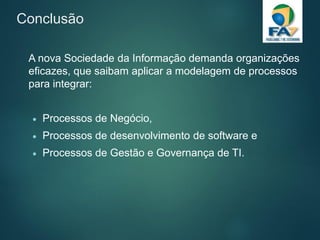 Conclusão
A nova Sociedade da Informação demanda organizações
eficazes, que saibam aplicar a modelagem de processos
para integrar:
 Processos de Negócio,
 Processos de desenvolvimento de software e
 Processos de Gestão e Governança de TI.
 
