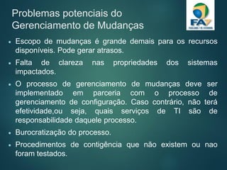 Problemas potenciais do
Gerenciamento de Mudanças
 Escopo de mudanças é grande demais para os recursos
disponíveis. Pode gerar atrasos.
 Falta de clareza nas propriedades dos sistemas
impactados.
 O processo de gerenciamento de mudanças deve ser
implementado em parceria com o processo de
gerenciamento de configuração. Caso contrário, não terá
efetividade,ou seja, quais serviços de TI são de
responsabilidade daquele processo.
 Burocratização do processo.
 Procedimentos de contigência que não existem ou nao
foram testados.
 
