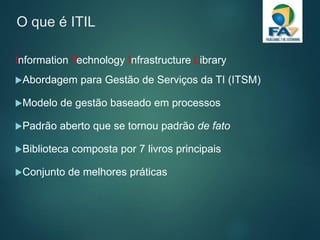 O que é ITIL
Information Technology Infrastructure Library
Abordagem para Gestão de Serviços da TI (ITSM)
Modelo de gestão baseado em processos
Padrão aberto que se tornou padrão de fato
Biblioteca composta por 7 livros principais
Conjunto de melhores práticas
 