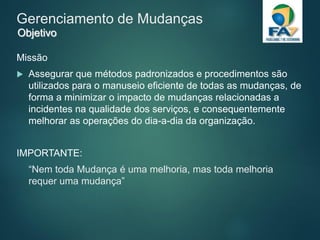 Gerenciamento de Mudanças
Missão
 Assegurar que métodos padronizados e procedimentos são
utilizados para o manuseio eficiente de todas as mudanças, de
forma a minimizar o impacto de mudanças relacionadas a
incidentes na qualidade dos serviços, e consequentemente
melhorar as operações do dia-a-dia da organização.
IMPORTANTE:
“Nem toda Mudança é uma melhoria, mas toda melhoria
requer uma mudança”
Objetivo
 