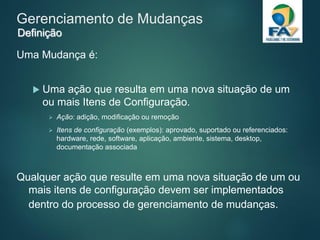 Gerenciamento de Mudanças
Uma Mudança é:
 Uma ação que resulta em uma nova situação de um
ou mais Itens de Configuração.
 Ação: adição, modificação ou remoção
 Itens de configuração (exemplos): aprovado, suportado ou referenciados:
hardware, rede, software, aplicação, ambiente, sistema, desktop,
documentação associada
Qualquer ação que resulte em uma nova situação de um ou
mais itens de configuração devem ser implementados
dentro do processo de gerenciamento de mudanças.
Definição
 