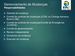 Gerenciamento de Mudanças
 Gerente da mudança
 Comitê de controle de mudanças (CCM, ou Change Advisory
Board CAB)
 Comitê de controle de mudanças/Comitê de Emergência
(CCM/CE)
 Comitê de gerenciamento
 Revisor independente
 Construtor da mudança
 Executor da mudança
Responsabilidades
 