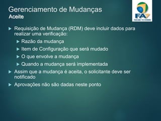 Gerenciamento de Mudanças
 Requisição de Mudança (RDM) deve incluir dados para
realizar uma verificação:
 Razão da mudança
 Item de Configuração que será mudado
 O que envolve a mudança
 Quando a mudança será implementada
 Assim que a mudança é aceita, o solicitante deve ser
notificado
 Aprovações não são dadas neste ponto
Aceite
 