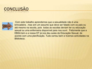 Conclusão Com este trabalho aprendemos que a sexualidade não é uma brincadeira , mas sim um assunto que deve ser falado com os pais ou até mesmo na escola, pois todas as escolas deviam ter ou educação sexual ou uma enfermeira disponível para nos ouvir.  Felizmente que a EBSA tem e a nossa DT já nos deu aulas de Educação Sexual, de acordo com uma planificação. Tudo correu bem e tivemos actividades na Biblioteca.