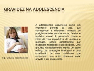 Gravidez na adolescênciaA adolescência assume-se como um importante período da vida, que corresponde a diferentes tomadas de posição sentidas ao nível social, familiar e também sexual. A puberdade marca o início da vida reprodutiva de rapazes e raparigas, sendo caracterizada por mudanças fisiológicas e psicológicas. Uma gravidez na adolescência implica um duplo esforço de adaptação fisiológica e uma conciliação de duas realidades que convergem num único momento: estar grávida e ser adolescente.Fig.7 Gravidez na adolescência