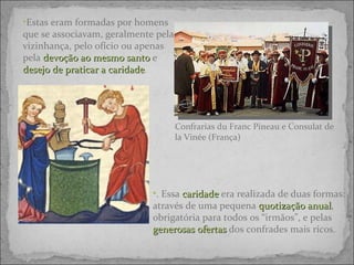 Confrarias du Franc Pineau e Consulat de la Vinée (França) Estas e ram formadas por  homens que se associavam, geralmente pela vizinhança, pelo ofício ou apenas pela  devoção ao mesmo santo  e  desejo de praticar a caridade .  . Essa  caridade  era realizada de duas formas: através de uma pequena  quotização anual , obrigatória para todos os “irmãos”, e pelas  generosas ofertas  dos confrades mais ricos.  