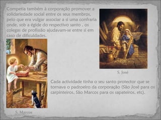 Competia também à corporação promover a solidariedade social entre os seus membros, pelo que era vulgar associar a si uma confraria onde, sob a égide do respectivo santo , os colegas de profissão ajudavam-se entre si em caso de dificuldades.  Cada actividade tinha o seu santo protector que se tornava o padroeiro da corporação (São José para os carpinteiros, São Marcos para os sapateiros, etc). S. José S. Marcos 