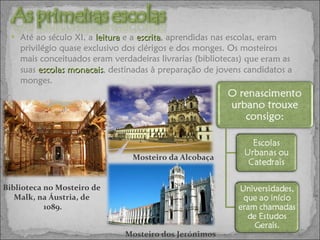 Até ao século XI, a  leitura   e a   escrita , aprendidas nas escolas, eram privilégio quase exclusivo dos clérigos e dos monges. Os mosteiros mais conceituados eram verdadeiras livrarias (bibliotecas)  que eram  as suas  escolas monacais , destinadas à preparação de jovens candidatos a monges. Mosteiro dos Jerónimos Mosteiro da Alcobaça Biblioteca no Mosteiro de  Malk, na Áustria, de  1089. 