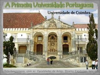 A partir do século XIII, as universidades tomaram uma feição mais nacional, mais ligadas ao Estado, e fundar universidades tornou-se uma tarefa régia. Esta funcionava  com as  Faculdades de Artes ,  Direito Canónico ,  Leis  e  Medicina .  A  primeira universidade portuguesa , o  Estudo Geral de Lisboa , por D. Dinis e um grupo de prelados, em  1290 , no dia 1 de Março. Foi mais tarde transferida em  1308 para Coimbra. D. Dinis (O Lavrador, o Trovoresco e o Poeta (1279-1325) Universidade de Coimbra 