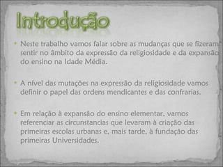 Neste trabalho vamos falar sobre as mudanças que se fizeram sentir no âmbito da expressão da religiosidade e da expansão do ensino na Idade Média. A nível das mutações na expressão da religiosidade vamos definir o papel das ordens mendicantes e das confrarias. Em relação à expansão do ensino elementar, vamos referenciar as circunstancias que levaram à criação das primeiras escolas urbanas e, mais tarde, à fundação das primeiras Universidades. 
