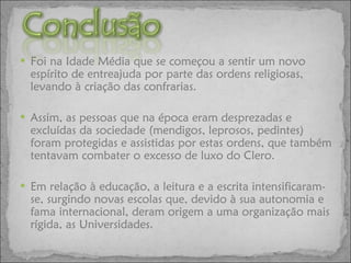 Foi na Idade Média que se começou a sentir um novo espírito de entreajuda por parte das ordens religiosas, levando à criação das confrarias. Assim, as pessoas que na época eram desprezadas e excluídas da sociedade (mendigos, leprosos, pedintes) foram protegidas e assistidas por estas ordens, que também tentavam combater o excesso de luxo do Clero. Em relação à educação, a leitura e a escrita intensificaram-se, surgindo novas escolas que, devido à sua autonomia e fama internacional, deram origem a uma organização mais rígida, as Universidades. 