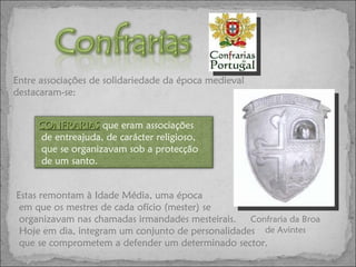 Estas remontam à Idade Média, uma época em que os mestres de cada ofício (mester) se organizavam nas chamadas irmandades mesteirais. Hoje em dia, integram um conjunto de personalidades que se comprometem a defender um determinado sector. Confraria da Broa de Avintes Entre associações de solidariedade da época medieval destacaram-se: CONFRARIAS   que eram associações de entreajuda, de carácter religioso, que se organizavam sob a protecção de um santo. 
