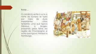 Rotas ...
O comércio entre o sul e o
norte da Europa se fazia
por meio de duas
importantes rotas
terrestres: uma que ligava
Gênova a Bruges,
passando pelas feiras da
região de Champagne, e
outra que ligava Veneza a
Hamburgo.
 