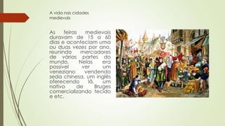 A vida nas cidades
medievais
As feiras medievais
duravam de 15 a 60
dias e aconteciam uma
ou duas vezes por ano,
reunindo mercadores
de várias partes do
mundo. Nelas era
possível ver um
veneziano vendendo
seda chinesa, um inglês
oferecendo lã, um
nativo de Bruges
comercializando tecido
e etc.
 