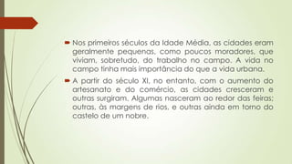  Nos primeiros séculos da Idade Média, as cidades eram
geralmente pequenas, como poucos moradores, que
viviam, sobretudo, do trabalho no campo. A vida no
campo tinha mais importância do que a vida urbana.
 A partir do século XI, no entanto, com o aumento do
artesanato e do comércio, as cidades cresceram e
outras surgiram. Algumas nasceram ao redor das feiras;
outras, às margens de rios, e outras ainda em torno do
castelo de um nobre.
 
