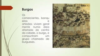Burgos
Os
comerciantes, banqu
eiros e
artesãos viviam geral
mente numa área
afastada do centro
da cidade, o burgo, e
compunham um
grupo chamado de
burgueses.
 