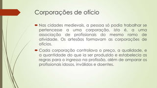 Corporações de ofício
 Nas cidades medievais, a pessoa só podia trabalhar se
pertencesse a uma corporação, isto é, a uma
associação de profissionais do mesmo ramo de
atividade. Os artesãos formavam as corporações de
ofícios.
 Cada corporação controlava o preço, a qualidade, e
a quantidade do que ia ser produzido e estabelecia as
regras para o ingresso na profissão, além de amparar os
profissionais idosos, inválidos e doentes.
 