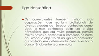 Liga Hanseática
Os comerciantes também tinham suas
corporações, que reuniam profissionais de
diversas cidades da Europa, conhecida como
Ligas, a mais conhecida delas era a Liga
Hanseática, que era muito poderosa, possuía
muitos navios e dominava o comércio no norte
da Europa, o objetivo dessa liga era comandar
o comércio em determinada área e evitar a
concorrência entre seus membros.
 
