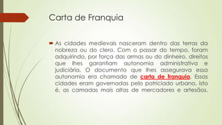 Carta de Franquia
 As cidades medievais nasceram dentro das terras da
nobreza ou do clero. Com o passar do tempo, foram
adquirindo, por força das armas ou do dinheiro, direitos
que lhes garantiam autonomia administrativa e
judiciária. O documento que lhes assegurava essa
autonomia era chamado de carta de franquia. Essas
cidades eram governadas pelo patriciado urbano, isto
é, as camadas mais altas de mercadores e artesãos.
 