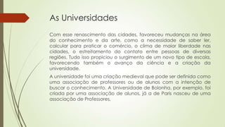As Universidades
Com esse renascimento das cidades, favoreceu mudanças na área
do conhecimento e da arte, como a necessidade de saber ler,
calcular para praticar o comércio, o clima de maior liberdade nas
cidades, o estreitamento do contato entre pessoas de diversas
regiões. Tudo isso propiciou o surgimento de um novo tipo de escola,
favorecendo também o avanço da ciência e a criação da
universidade.
A universidade foi uma criação medieval que pode ser definida como
uma associação de professores ou de alunos com a intenção de
buscar o conhecimento. A Universidade de Bolonha, por exemplo, foi
criada por uma associação de alunos, já a de Paris nasceu de uma
associação de Professores.
 