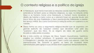 O contexto religioso e a política da igreja
 A hierarquia, que havia marcado as relações sociais durante o feudalismo,
estendia-se também para as relações religiosas, ou seja, na relação entre
Deus e os homens havia uma hierarquia: o homem havia recebido o
direito de habitar a terra como se o planeta fosse um grande feudo; em
troca tinha de jurar fidelidade a Deus prestando-lhe fidelidade e prestar-
lhe serviço militar. Era como funcionava a relação entre um suserano e um
vassalo.
 Dessa forma se criou o argumento religioso-feudal que se organizou um
grande exército de "vassalos" cristãos que deveriam lutar pelo seu
"suserano", que era Deus. Eis as origens da ideia de guerra santa
levada a cabo pelas cruzadas.
 Era a luta contra os inimigos de Deus, fossem muçulmanos, heréticos,
pagãos ou cristãos ortodoxos. O guerreiro era recompensados com
a indulgência ( perdão dos pecados ),bem como sua esposa, caso lhe
permanecesse fiel. Durante a guerra, os bens do cruzados eram
administrados pela igreja e suas dívidas eram suspensas temporariamente.
 