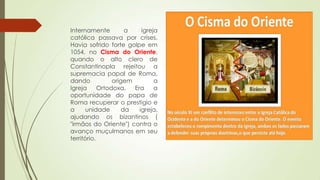 Internamente a igreja
católica passava por crises.
Havia sofrido forte golpe em
1054, no Cisma do Oriente,
quando o alto clero de
Constantinopla rejeitou a
supremacia papal de Roma,
dando origem a
Igreja Ortodoxa. Era a
oportunidade do papa de
Roma recuperar o prestigio e
a unidade da igreja,
ajudando os bizantinos (
"irmãos do Oriente") contra o
avanço muçulmanos em seu
território.
 