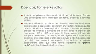Doenças, Fome e Revoltas
 A partir das primeiras décadas do século XV, iniciou-se na Europa
uma prolongada crise, marcada por fome, doenças e revoltas
sociais.
 Naquelas décadas, a oferta de alimento tornou-se insuficiente
para atender a população; ocorreram chuvas torrenciais, seguidas
de más colheitas, e áreas agrícolas passaram a ser usadas para a
criação de ovelhas e extração da lã. Isso ajuda a explicar por
que, entre 1315 e 1317, uma crise de fome matou milhares de
europeus. Além disso, as condições de higiene na Europa eram
péssimas: o lixo das casas era lançado às ruas e não havia serviços
de coleta, encanamento ou esgoto. Fome e falta de higiene
colaboraram para que uma terrível epidemia, a “grande
peste”, atingisse todo o território europeu.
 